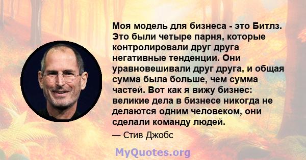 Моя модель для бизнеса - это Битлз. Это были четыре парня, которые контролировали друг друга негативные тенденции. Они уравновешивали друг друга, и общая сумма была больше, чем сумма частей. Вот как я вижу бизнес: