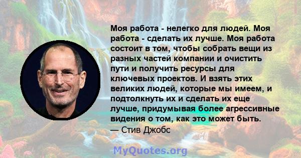 Моя работа - нелегко для людей. Моя работа - сделать их лучше. Моя работа состоит в том, чтобы собрать вещи из разных частей компании и очистить пути и получить ресурсы для ключевых проектов. И взять этих великих людей, 