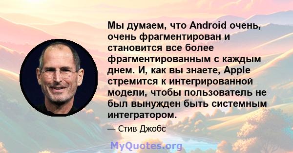 Мы думаем, что Android очень, очень фрагментирован и становится все более фрагментированным с каждым днем. И, как вы знаете, Apple стремится к интегрированной модели, чтобы пользователь не был вынужден быть системным