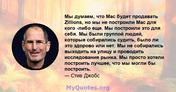 Мы думаем, что Mac будет продавать Zillions, но мы не построили Mac для кого -либо еще. Мы построили это для себя. Мы были группой людей, которые собирались судить, было ли это здорово или нет. Мы не собирались выходить 