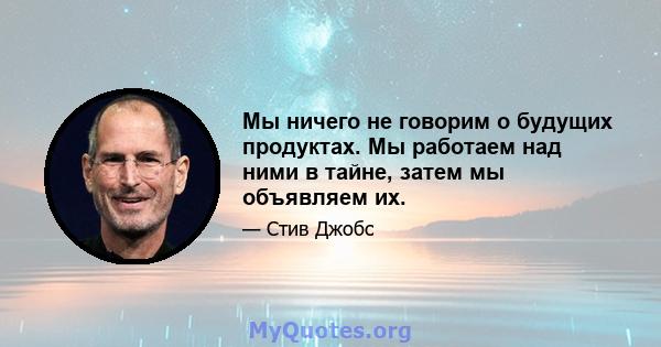 Мы ничего не говорим о будущих продуктах. Мы работаем над ними в тайне, затем мы объявляем их.