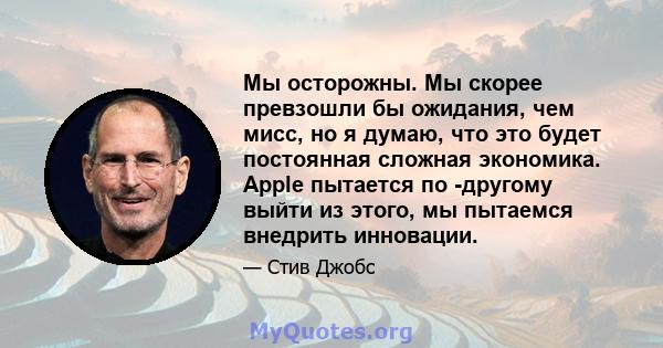 Мы осторожны. Мы скорее превзошли бы ожидания, чем мисс, но я думаю, что это будет постоянная сложная экономика. Apple пытается по -другому выйти из этого, мы пытаемся внедрить инновации.