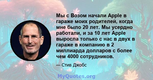 Мы с Возом начали Apple в гараже моих родителей, когда мне было 20 лет. Мы усердно работали, и за 10 лет Apple выросла только с нас в двух в гараже в компанию в 2 миллиарда долларов с более чем 4000 сотрудников.