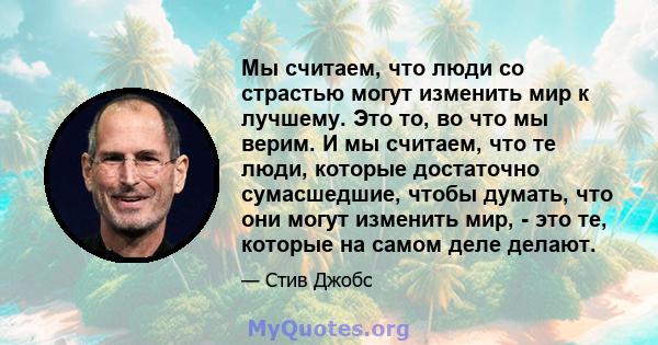 Мы считаем, что люди со страстью могут изменить мир к лучшему. Это то, во что мы верим. И мы считаем, что те люди, которые достаточно сумасшедшие, чтобы думать, что они могут изменить мир, - это те, которые на самом