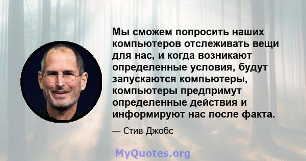 Мы сможем попросить наших компьютеров отслеживать вещи для нас, и когда возникают определенные условия, будут запускаются компьютеры, компьютеры предпримут определенные действия и информируют нас после факта.