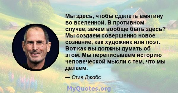 Мы здесь, чтобы сделать вмятину во вселенной. В противном случае, зачем вообще быть здесь? Мы создаем совершенно новое сознание, как художник или поэт. Вот как вы должны думать об этом. Мы переписываем историю