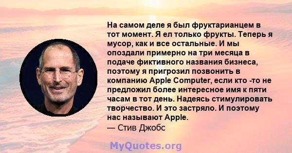 На самом деле я был фруктарианцем в тот момент. Я ел только фрукты. Теперь я мусор, как и все остальные. И мы опоздали примерно на три месяца в подаче фиктивного названия бизнеса, поэтому я пригрозил позвонить в