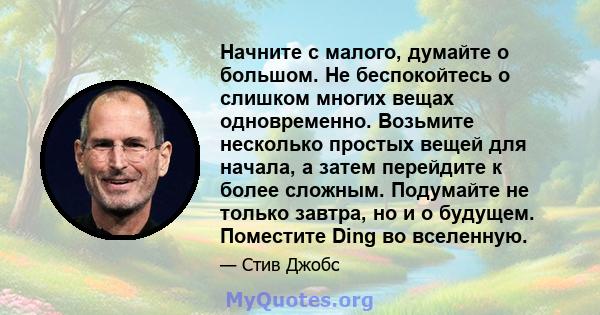 Начните с малого, думайте о большом. Не беспокойтесь о слишком многих вещах одновременно. Возьмите несколько простых вещей для начала, а затем перейдите к более сложным. Подумайте не только завтра, но и о будущем.