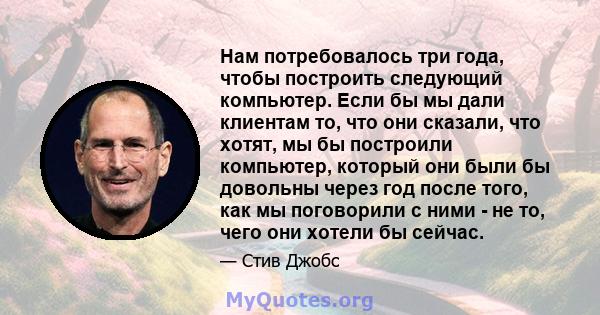 Нам потребовалось три года, чтобы построить следующий компьютер. Если бы мы дали клиентам то, что они сказали, что хотят, мы бы построили компьютер, который они были бы довольны через год после того, как мы поговорили с 