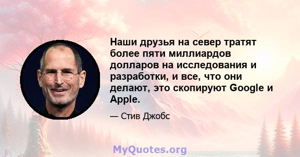 Наши друзья на север тратят более пяти миллиардов долларов на исследования и разработки, и все, что они делают, это скопируют Google и Apple.