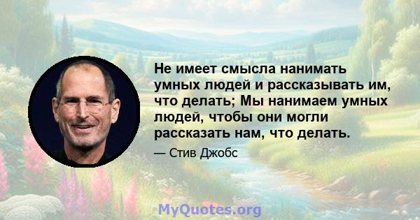 Не имеет смысла нанимать умных людей и рассказывать им, что делать; Мы нанимаем умных людей, чтобы они могли рассказать нам, что делать.