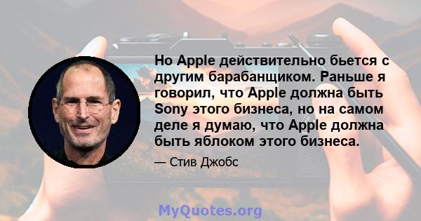 Но Apple действительно бьется с другим барабанщиком. Раньше я говорил, что Apple должна быть Sony этого бизнеса, но на самом деле я думаю, что Apple должна быть яблоком этого бизнеса.