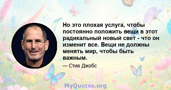 Но это плохая услуга, чтобы постоянно положить вещи в этот радикальный новый свет - что он изменит все. Вещи не должны менять мир, чтобы быть важным.