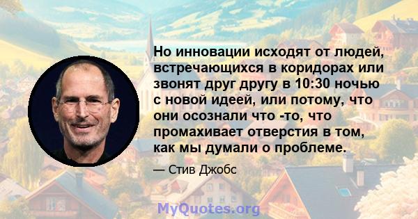 Но инновации исходят от людей, встречающихся в коридорах или звонят друг другу в 10:30 ночью с новой идеей, или потому, что они осознали что -то, что промахивает отверстия в том, как мы думали о проблеме.