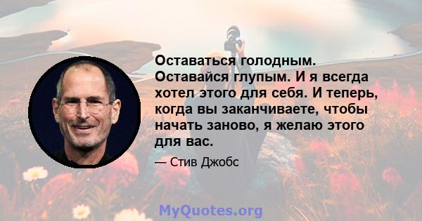 Оставаться голодным. Оставайся глупым. И я всегда хотел этого для себя. И теперь, когда вы заканчиваете, чтобы начать заново, я желаю этого для вас.