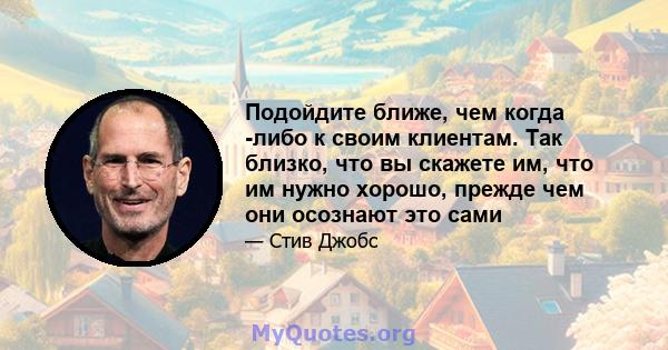 Подойдите ближе, чем когда -либо к своим клиентам. Так близко, что вы скажете им, что им нужно хорошо, прежде чем они осознают это сами