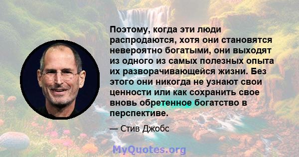 Поэтому, когда эти люди распродаются, хотя они становятся невероятно богатыми, они выходят из одного из самых полезных опыта их разворачивающейся жизни. Без этого они никогда не узнают свои ценности или как сохранить