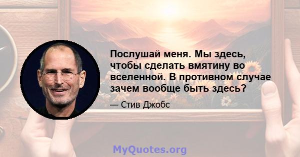 Послушай меня. Мы здесь, чтобы сделать вмятину во вселенной. В противном случае зачем вообще быть здесь?