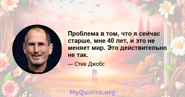 Проблема в том, что я сейчас старше, мне 40 лет, и это не меняет мир. Это действительно не так.