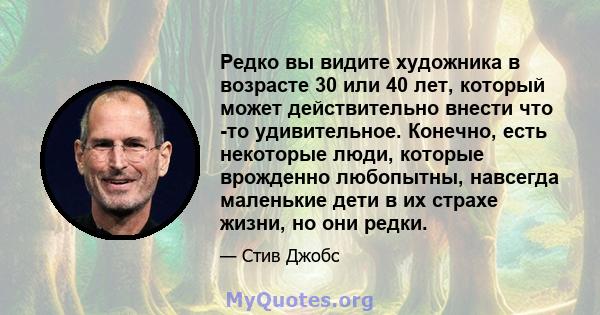 Редко вы видите художника в возрасте 30 или 40 лет, который может действительно внести что -то удивительное. Конечно, есть некоторые люди, которые врожденно любопытны, навсегда маленькие дети в их страхе жизни, но они