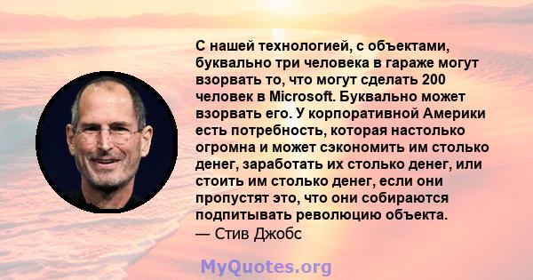 С нашей технологией, с объектами, буквально три человека в гараже могут взорвать то, что могут сделать 200 человек в Microsoft. Буквально может взорвать его. У корпоративной Америки есть потребность, которая настолько