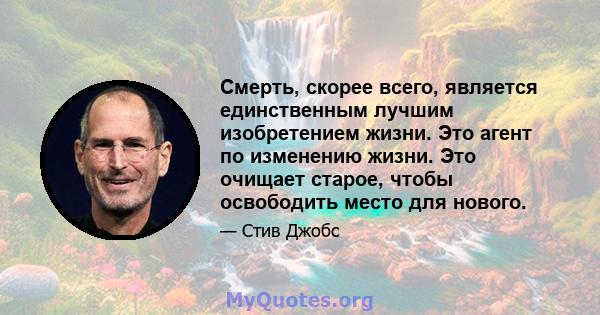 Смерть, скорее всего, является единственным лучшим изобретением жизни. Это агент по изменению жизни. Это очищает старое, чтобы освободить место для нового.