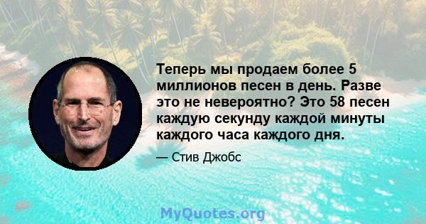 Теперь мы продаем более 5 миллионов песен в день. Разве это не невероятно? Это 58 песен каждую секунду каждой минуты каждого часа каждого дня.