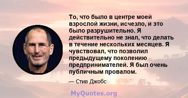 То, что было в центре моей взрослой жизни, исчезло, и это было разрушительно. Я действительно не знал, что делать в течение нескольких месяцев. Я чувствовал, что позволил предыдущему поколению предпринимателей. Я был