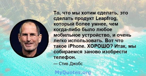 То, что мы хотим сделать, это сделать продукт Leapfrog, который более умнее, чем когда-либо было любое мобильное устройство, и очень легко использовать. Вот что такое iPhone. ХОРОШО? Итак, мы собираемся заново изобрести 