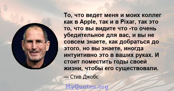 То, что ведет меня и моих коллег как в Apple, так и в Pixar, так это то, что вы видите что -то очень убедительное для вас, и вы не совсем знаете, как добраться до этого, но вы знаете, иногда интуитивно это в ваших