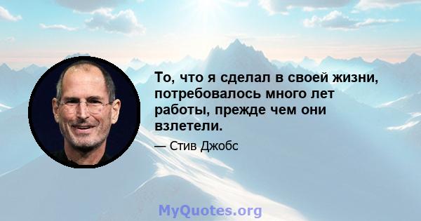 То, что я сделал в своей жизни, потребовалось много лет работы, прежде чем они взлетели.