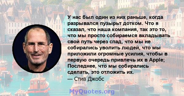 У нас был один из них раньше, когда разрывался пузырьт дотком. Что я сказал, что наша компания, так это то, что мы просто собираемся вкладывать свой путь через спад, что мы не собирались уволить людей, что мы приложили