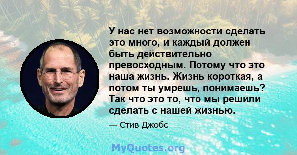 У нас нет возможности сделать это много, и каждый должен быть действительно превосходным. Потому что это наша жизнь. Жизнь короткая, а потом ты умрешь, понимаешь? Так что это то, что мы решили сделать с нашей жизнью.