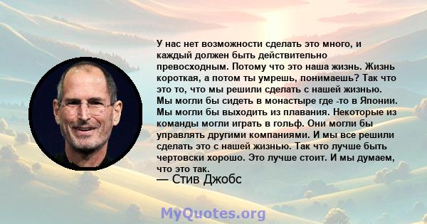 У нас нет возможности сделать это много, и каждый должен быть действительно превосходным. Потому что это наша жизнь. Жизнь короткая, а потом ты умрешь, понимаешь? Так что это то, что мы решили сделать с нашей жизнью. Мы 