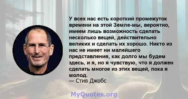 У всех нас есть короткий промежуток времени на этой Земле-мы, вероятно, имеем лишь возможность сделать несколько вещей, действительно великих и сделать их хорошо. Никто из нас не имеет ни малейшего представления, как