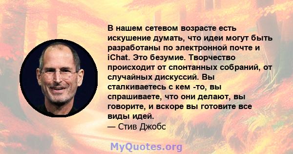 В нашем сетевом возрасте есть искушение думать, что идеи могут быть разработаны по электронной почте и iChat. Это безумие. Творчество происходит от спонтанных собраний, от случайных дискуссий. Вы сталкиваетесь с кем