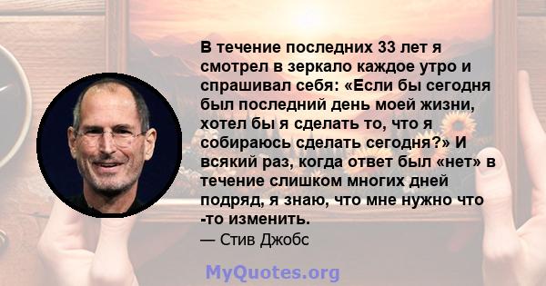 В течение последних 33 лет я смотрел в зеркало каждое утро и спрашивал себя: «Если бы сегодня был последний день моей жизни, хотел бы я сделать то, что я собираюсь сделать сегодня?» И всякий раз, когда ответ был «нет» в 