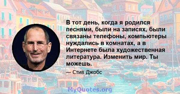 В тот день, когда я родился песнями, были на записях, были связаны телефоны, компьютеры нуждались в комнатах, а в Интернете была художественная литература. Изменить мир. Ты можешь.