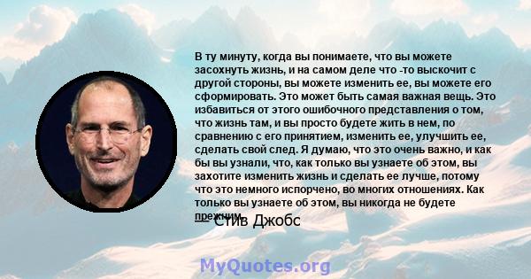 В ту минуту, когда вы понимаете, что вы можете засохнуть жизнь, и на самом деле что -то выскочит с другой стороны, вы можете изменить ее, вы можете его сформировать. Это может быть самая важная вещь. Это избавиться от