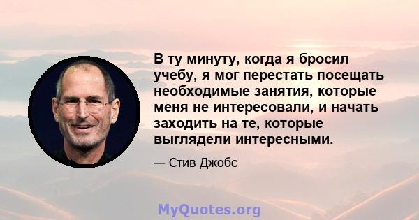 В ту минуту, когда я бросил учебу, я мог перестать посещать необходимые занятия, которые меня не интересовали, и начать заходить на те, которые выглядели интересными.