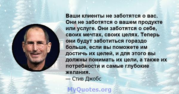 Ваши клиенты не заботятся о вас. Они не заботятся о вашем продукте или услуге. Они заботятся о себе, своих мечтах, своих целях. Теперь они будут заботиться гораздо больше, если вы поможете им достичь их целей, и для