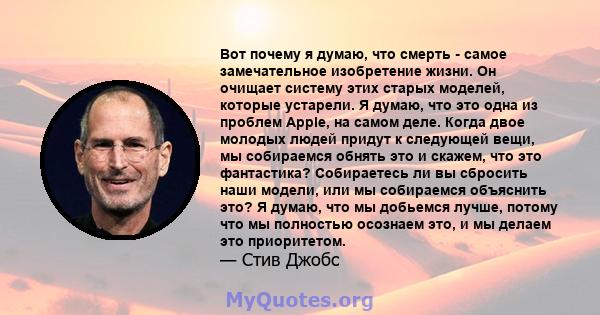 Вот почему я думаю, что смерть - самое замечательное изобретение жизни. Он очищает систему этих старых моделей, которые устарели. Я думаю, что это одна из проблем Apple, на самом деле. Когда двое молодых людей придут к