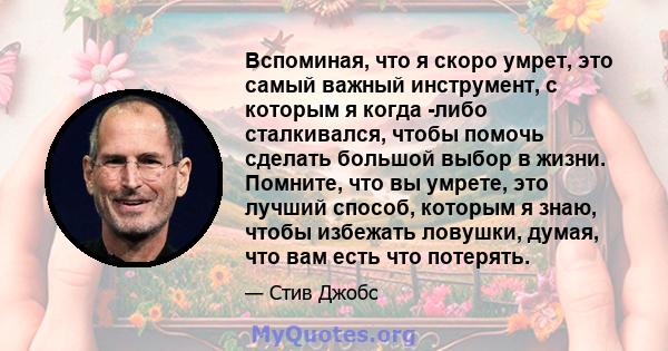 Вспоминая, что я скоро умрет, это самый важный инструмент, с которым я когда -либо сталкивался, чтобы помочь сделать большой выбор в жизни. Помните, что вы умрете, это лучший способ, которым я знаю, чтобы избежать