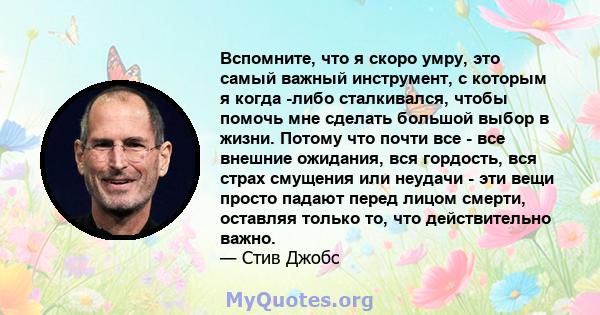 Вспомните, что я скоро умру, это самый важный инструмент, с которым я когда -либо сталкивался, чтобы помочь мне сделать большой выбор в жизни. Потому что почти все - все внешние ожидания, вся гордость, вся страх