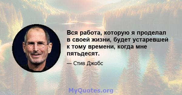 Вся работа, которую я проделал в своей жизни, будет устаревшей к тому времени, когда мне пятьдесят.