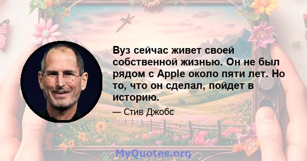 Вуз сейчас живет своей собственной жизнью. Он не был рядом с Apple около пяти лет. Но то, что он сделал, пойдет в историю.