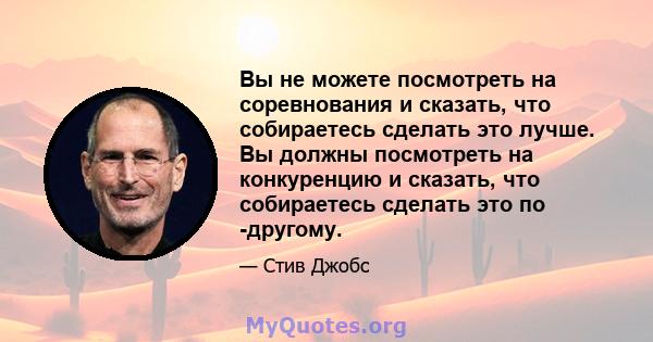 Вы не можете посмотреть на соревнования и сказать, что собираетесь сделать это лучше. Вы должны посмотреть на конкуренцию и сказать, что собираетесь сделать это по -другому.