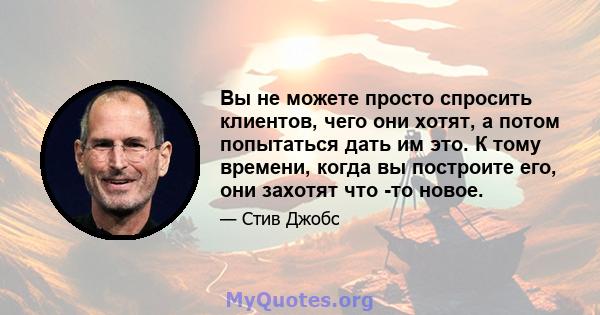 Вы не можете просто спросить клиентов, чего они хотят, а потом попытаться дать им это. К тому времени, когда вы построите его, они захотят что -то новое.