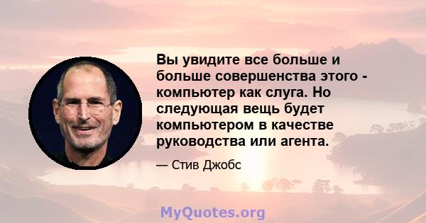 Вы увидите все больше и больше совершенства этого - компьютер как слуга. Но следующая вещь будет компьютером в качестве руководства или агента.