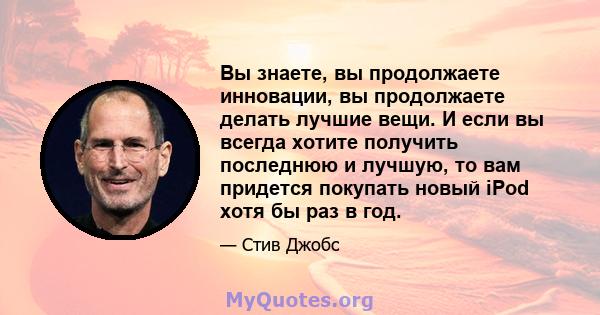 Вы знаете, вы продолжаете инновации, вы продолжаете делать лучшие вещи. И если вы всегда хотите получить последнюю и лучшую, то вам придется покупать новый iPod хотя бы раз в год.